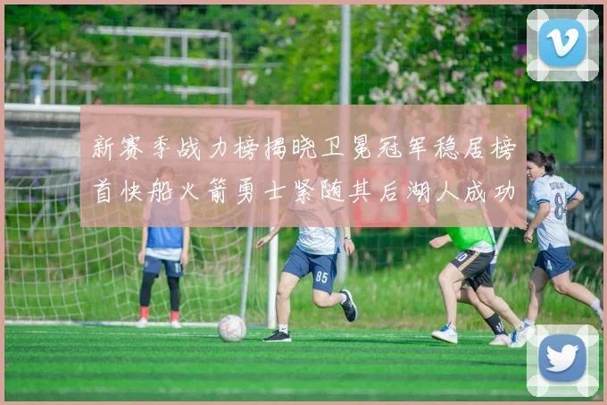 新赛季战力榜揭晓卫冕冠军稳居榜首快船火箭勇士紧随其后湖人成功跻身前十