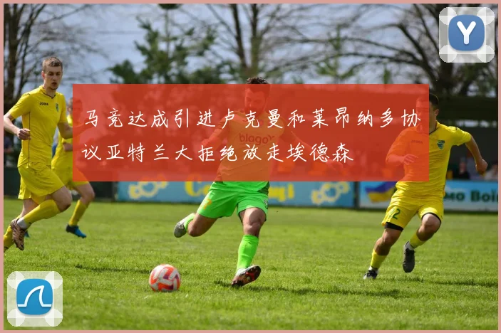 马竞达成引进卢克曼和莱昂纳多协议亚特兰大拒绝放走埃德森