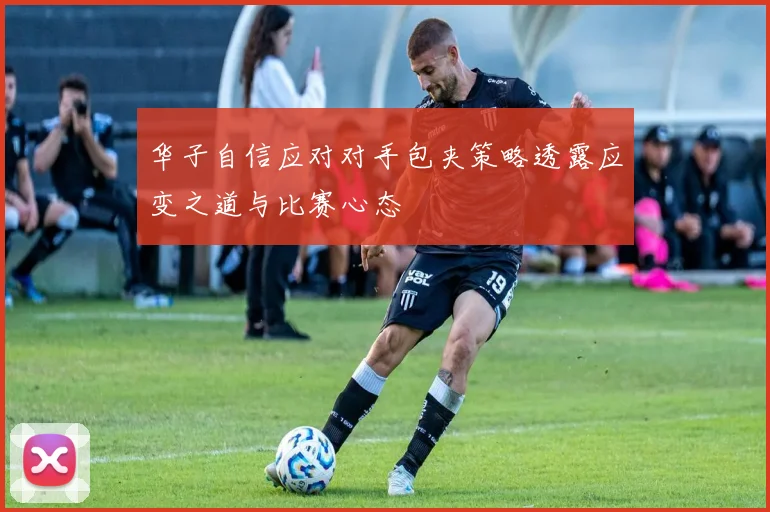 华子自信应对对手包夹策略透露应变之道与比赛心态