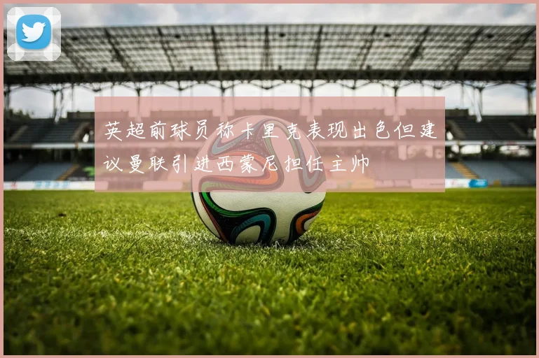 英超前球员称卡里克表现出色但建议曼联引进西蒙尼担任主帅