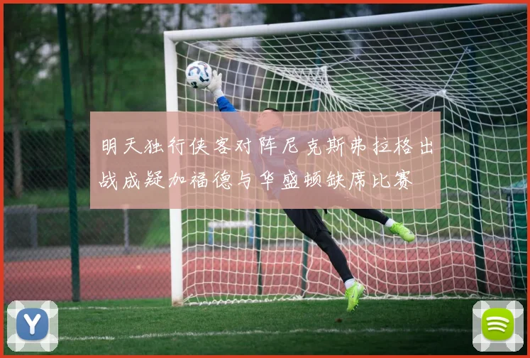 明天独行侠客对阵尼克斯弗拉格出战成疑加福德与华盛顿缺席比赛