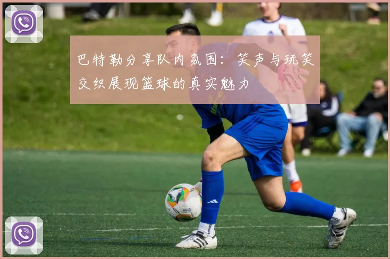 巴特勒分享队内氛围：笑声与玩笑交织展现篮球的真实魅力