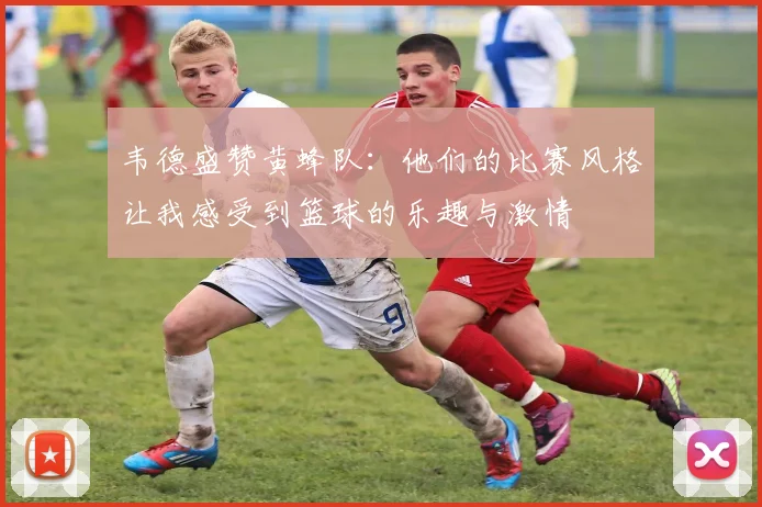 韦德盛赞黄蜂队：他们的比赛风格让我感受到篮球的乐趣与激情