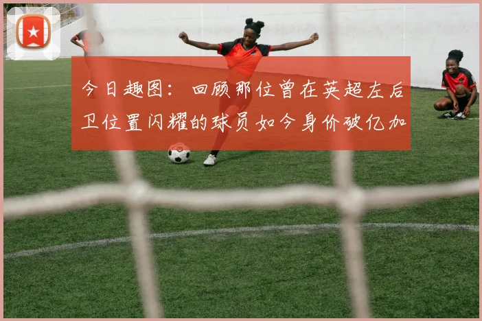 今日趣图：回顾那位曾在英超左后卫位置闪耀的球员如今身价破亿加盟皇马