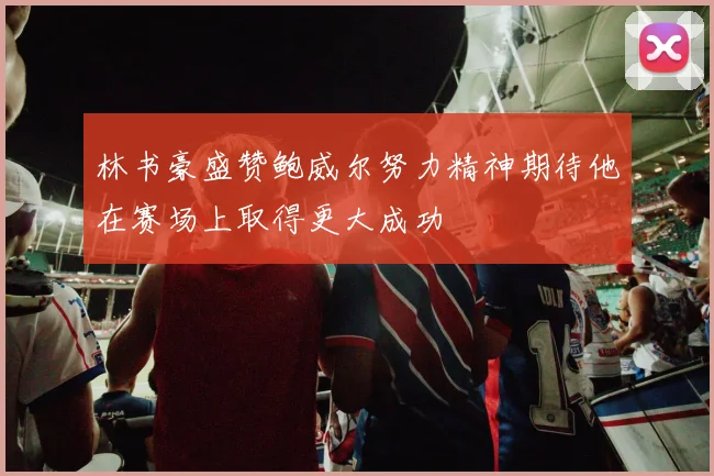 林书豪盛赞鲍威尔努力精神期待他在赛场上取得更大成功