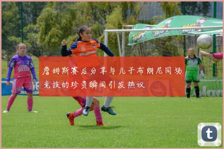 詹姆斯赛后分享与儿子布朗尼同场竞技的珍贵瞬间引发热议
