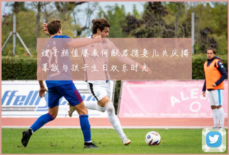 嫂子颜值爆表何猷君携妻儿共庆揭幕战与孩子生日欢乐时光