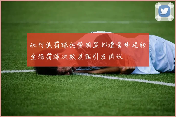 独行侠罚球优势明显却遭黄蜂逆转全场罚球次数差距引发热议