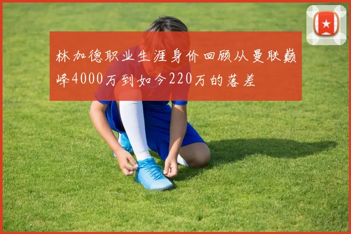 林加德职业生涯身价回顾从曼联巅峰4000万到如今220万的落差