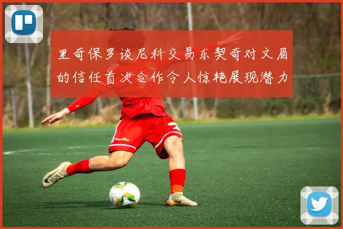 里奇保罗谈尼科交易东契奇对文眉的信任首次合作令人惊艳展现潜力