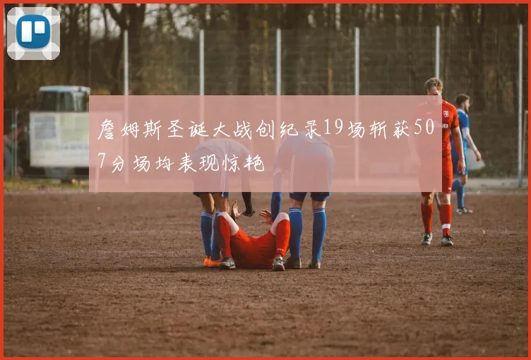 詹姆斯圣诞大战创纪录19场斩获507分场均表现惊艳