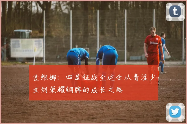 金维娜：四度征战全运会从青涩少女到荣耀铜牌的成长之路