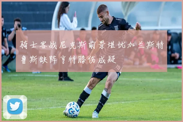 骑士客战尼克斯前景堪忧加兰斯特鲁斯缺阵亨特膝伤成疑