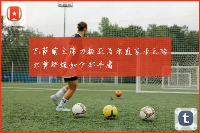 巴萨前主席力挺亚马尔直言卡瓦哈尔曾辉煌如今却平庸
