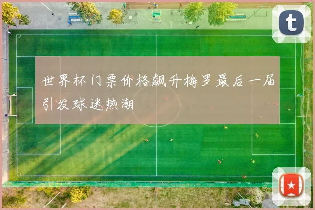 世界杯门票价格飙升梅罗最后一届引发球迷热潮