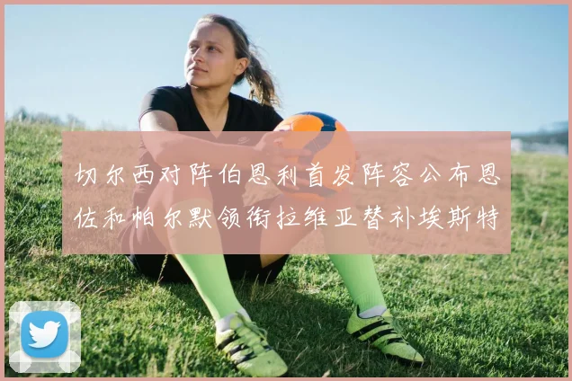 切尔西对阵伯恩利首发阵容公布恩佐和帕尔默领衔拉维亚替补埃斯特旺因伤缺席