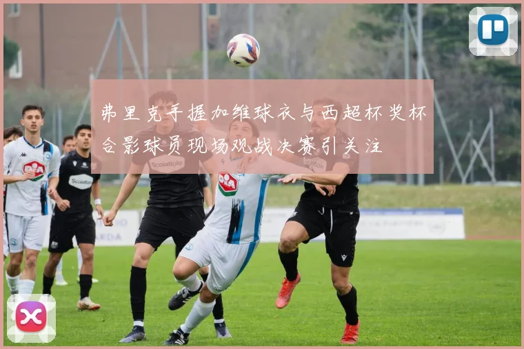 弗里克手握加维球衣与西超杯奖杯合影球员现场观战决赛引关注