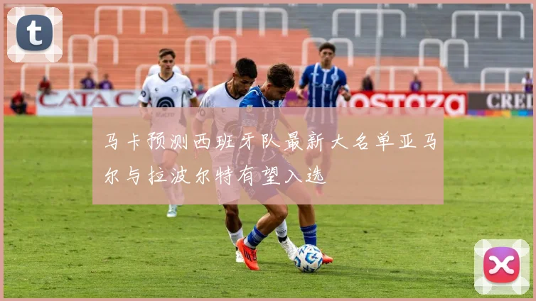 马卡预测西班牙队最新大名单亚马尔与拉波尔特有望入选