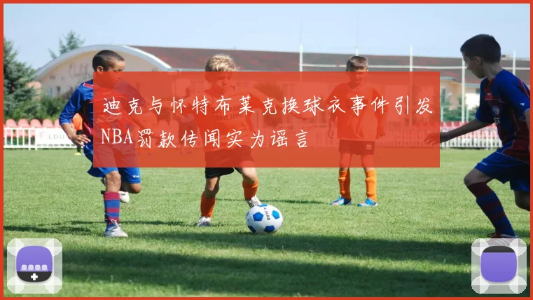 迪克与怀特布莱克换球衣事件引发NBA罚款传闻实为谣言