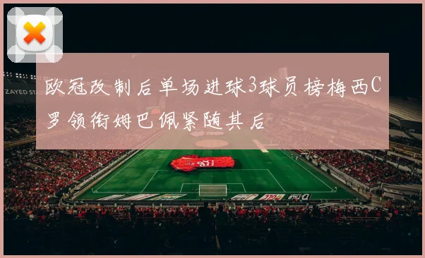 欧冠改制后单场进球3球员榜梅西C罗领衔姆巴佩紧随其后