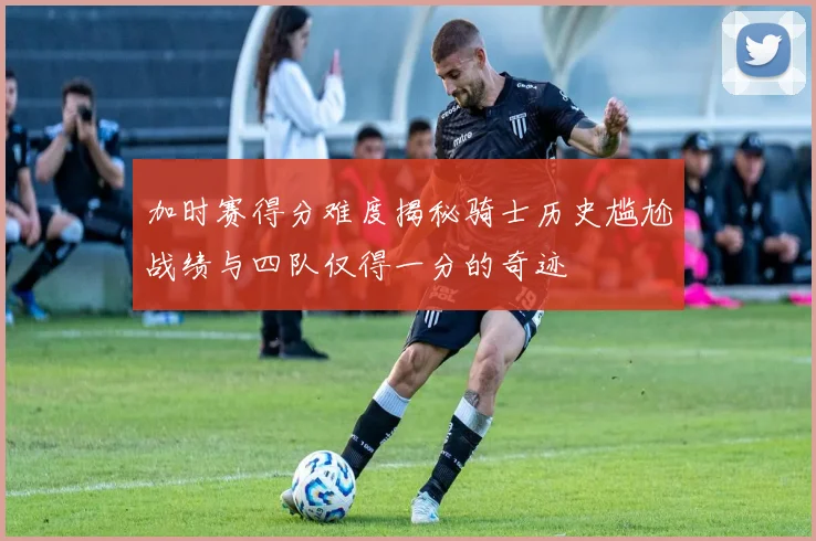 加时赛得分难度揭秘骑士历史尴尬战绩与四队仅得一分的奇迹