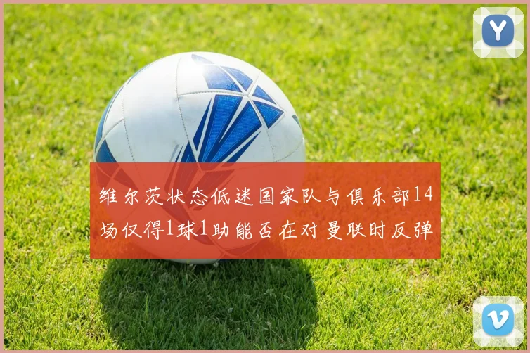 维尔茨状态低迷国家队与俱乐部14场仅得1球1助能否在对曼联时反弹