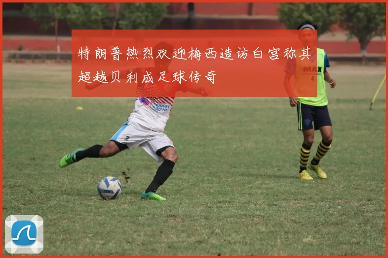 特朗普热烈欢迎梅西造访白宫称其超越贝利成足球传奇