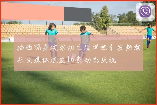 梅西现身埃尔切主场训练引发热潮社交媒体连发16条动态庆祝