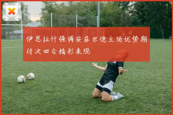 伊恩拉什强调安菲尔德主场优势期待次回合精彩表现