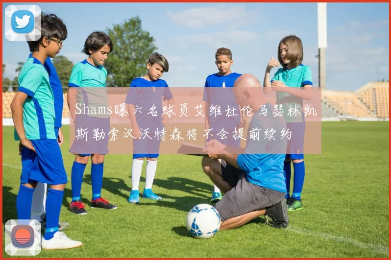 Shams曝六名球员艾维杜伦马瑟林凯斯勒索汉沃特森将不会提前续约