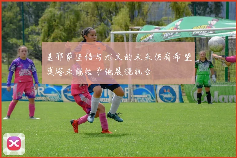 基耶萨坚信与尤文的未来仍有希望莫塔未能给予他展现机会