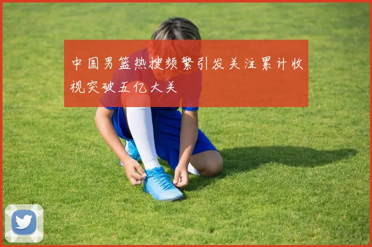 中国男篮热搜频繁引发关注累计收视突破五亿大关