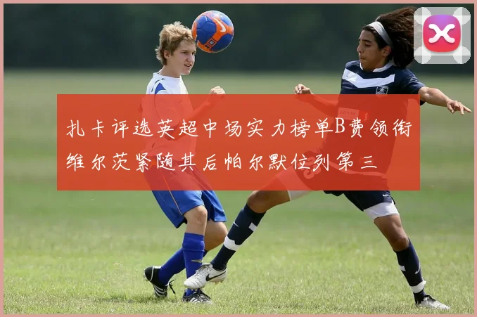 扎卡评选英超中场实力榜单B费领衔维尔茨紧随其后帕尔默位列第三