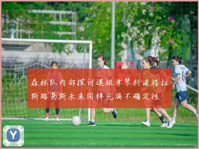 森林队内部探讨退租津琴科道格拉斯路易斯未来同样充满不确定性