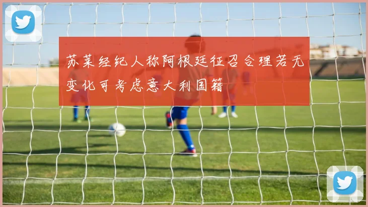 苏莱经纪人称阿根廷征召合理若无变化可考虑意大利国籍