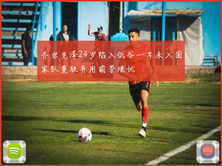 齐尔克泽24岁陷入低谷一年未入国家队曼联弃用前景堪忧