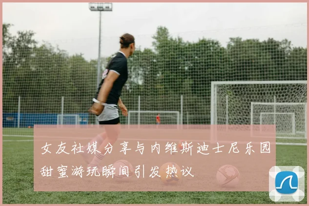 女友社媒分享与内维斯迪士尼乐园甜蜜游玩瞬间引发热议