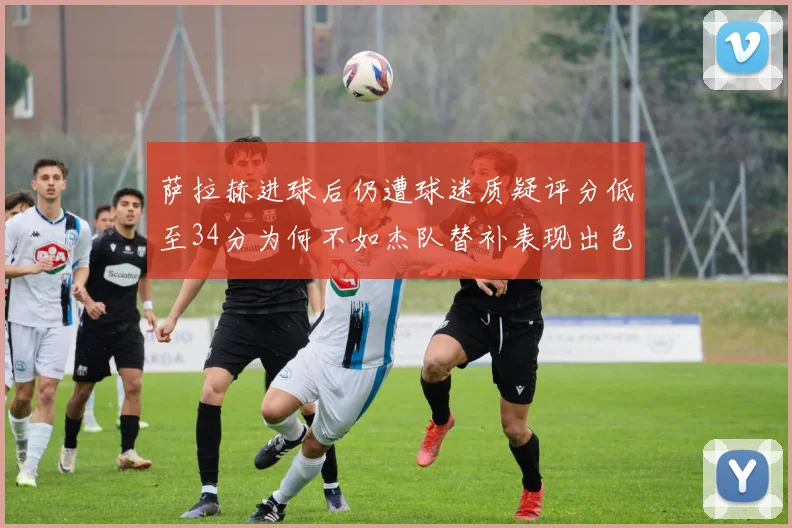 萨拉赫进球后仍遭球迷质疑评分低至34分为何不如杰队替补表现出色