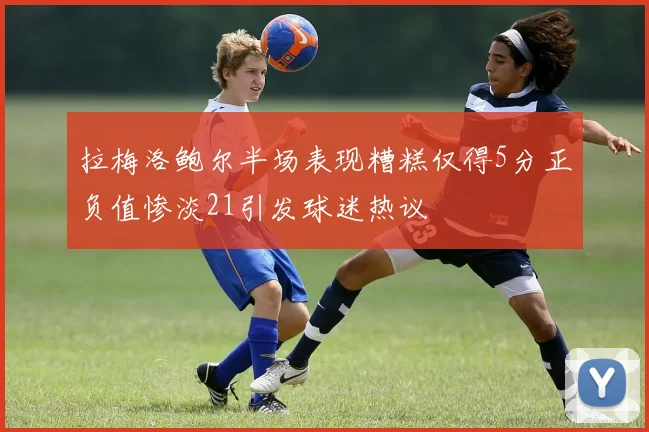 拉梅洛鲍尔半场表现糟糕仅得5分正负值惨淡21引发球迷热议