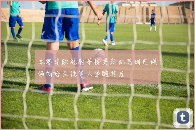 本赛季欧冠射手榜更新凯恩姆巴佩领衔哈兰德等人紧随其后