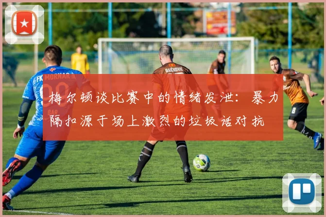 梅尔顿谈比赛中的情绪发泄：暴力隔扣源于场上激烈的垃圾话对抗